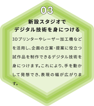 新設スタジオでデジタル技術を身につける 3Dプリンターやレーザー加工機などを活用し、企画の立案・提案に役立つ試作品を制作できるデジタル技術を身につけます。これにより、手を動かして発想でき、表現の幅が広がります。