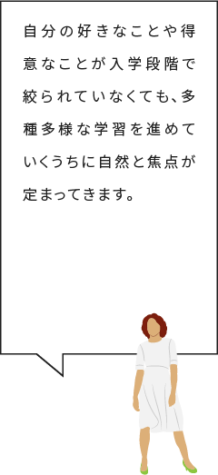 自分の好きなことや得意なことが入学段階で絞られていなくても、多種多様な学習を進めていくうちに
自然と焦点が定まってきます。