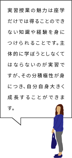 実習授業の魅力は座学だけでは得ることのできない知識や経験を身につけられることです。主体的に学ぼうとしなくてはならないのが実習ですが、その分積極性が身につき、自分自身大きく成長することができます。
