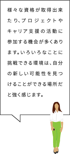 様々な資格が取得出来たり、プロジェクトやキャリア支援の活動に参加する機会が多くあります。いろいろなことに挑戦できる環境は、自分の新しい可能性を見つけることができる場所だと強く感じます。