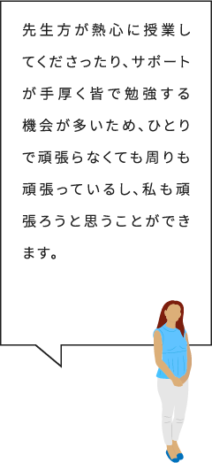 先生方が熱心に授業してくださったり、サポートが手厚く皆で勉強する機会が多いため、ひとりで頑張らなくても周りも頑張っているし、私も頑張ろうと思うことができます。