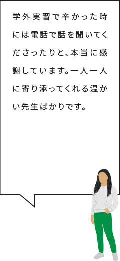 学外実習で辛かった時には電話で話を聞いてくださったりと、本当に感謝しています。一人一人に寄り添ってくれる温かい先生ばかりです。