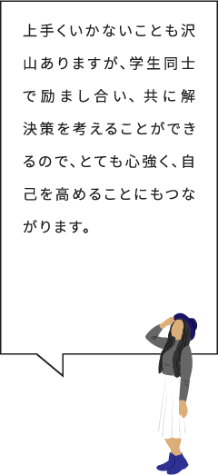 上手くいかないことも沢山ありますが、学生同士で励まし合い、 共に解決策を考えることができるので、とても心強く、自己を高めることにもつながります。