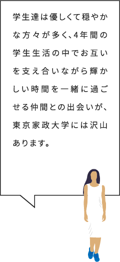 学生達は優しくて穏やかな方々が多く、4年間の学生生活の中でお互いを支え合いながら輝かしい時間を一緒に過ごせる仲間との出会いが、東京家政大学には沢山あります。