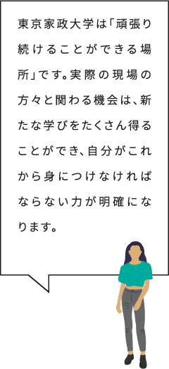 東京家政大学は「頑張り続けることができる場所」です。実際の現場の方々と関わる機会は、新たな学びをたくさん得ることができ、自分がこれから身につけなければならない力が明確になります。
