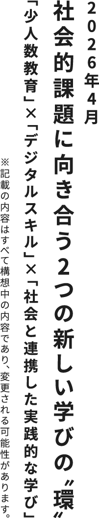 2026年4月 社会的課題に向き合う2つの新しい学びの“環” 「少人数教育」×「デジタルスキル」×「社会と連携した実践的な学び」 ※記載の内容はすべて構想中の内容であり、変更される可能性があります。